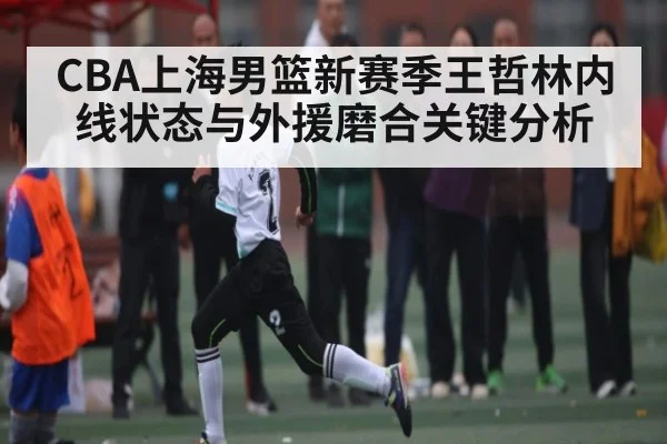 CBA上海男篮新赛季王哲林内线状态与外援磨合关键分析