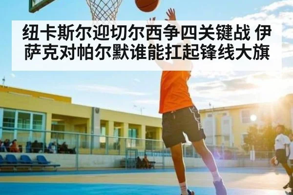 纽卡斯尔迎切尔西争四关键战 伊萨克对帕尔默谁能扛起锋线大旗